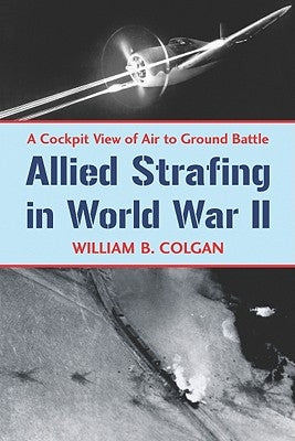 Allied Strafing in World War II: A Cockpit View of Air to Ground Battle by Colgan, William B.