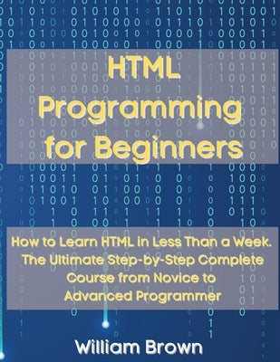 HTML Programming for Beginners: How to Learn HTML in Less Than a Week. The Ultimate Step-by-Step Complete Course from Novice to Advanced Programmer by Brown, William