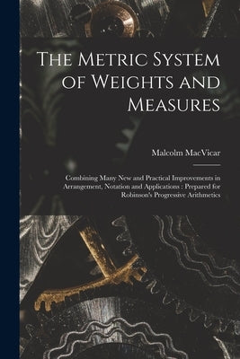 The Metric System of Weights and Measures [microform]: Combining Many New and Practical Improvements in Arrangement, Notation and Applications: Prepar by MacVicar, Malcolm 1829-1904