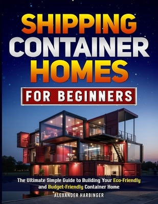 Shipping Container Homes For Beginners: The Ultimate Simple Guide to Building Your Eco-Friendly and Budget-Friendly Container Home by Harbinger, Alexander