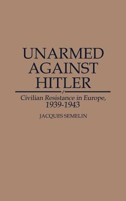 Unarmed Against Hitler: Civilian Resistance in Europe, 1939-1943 by Semelin, Jacques