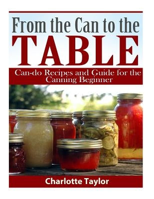 From the Can to the Table: Can-do Recipes and Guide for the Canning Beginner by Taylor, Charlotte