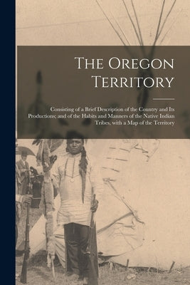 The Oregon Territory [microform]: Consisting of a Brief Description of the Country and Its Productions; and of the Habits and Manners of the Native In by Anonymous