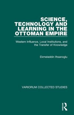 Science, Technology and Learning in the Ottoman Empire: Western Influence, Local Institutions, and the Transfer of Knowledge by Ihsanoglu, Ekmeleddin