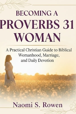 Becoming a Proverbs 31 Woman: A Practical Christian Guide to Biblical Womanhood, Marriage, and Daily Devotion by Rowen, Naomi S.