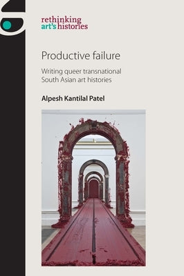 Productive Failure: Writing Queer Transnational South Asian Art Histories by Patel, Alpesh Kantilal