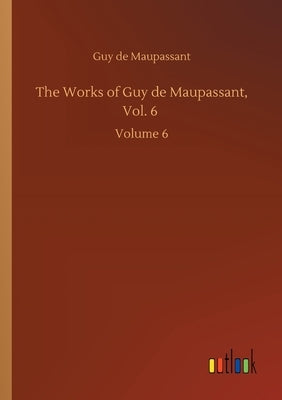 The Works of Guy de Maupassant, Vol. 6: Volume 6 by Maupassant, Guy De