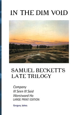 In the Dim Void: Samuel Beckett's Late Trilogy: Company, Ill See Ill Said and Worstward Ho: Large Print Edition by Johns, Gregory