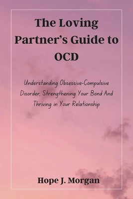 The Loving Partner's Guide to OCD: Understanding Obsessive-Compulsive Disorder, Strengthening Your Bond And Thriving in Your Relationship by Morgan, Hope J.
