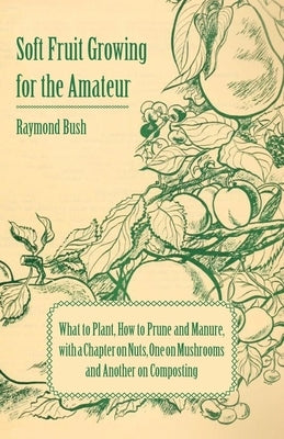 Soft Fruit Growing for the Amateur - What to Plant, How to Prune and Manure, with a Chapter on Nuts, One on Mushrooms and Another on Composting by Bush, Raymond