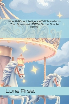 How Artificial Intelligence Will Transform Your Business in 2024: Be the First to Know! by Arsel, Luna