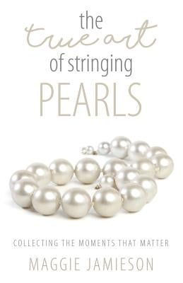 The True Art of Stringing Pearls: Collecting the Moments that Matter by Jamieson, Maggie