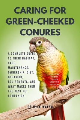 Caring for Green-Cheeked Conures: A Complete Guide to Their Habitat, Care, Maintenance, Ownership, Diet, Behavior, Rquirements, and What Makes Them th by Walsh, Mick