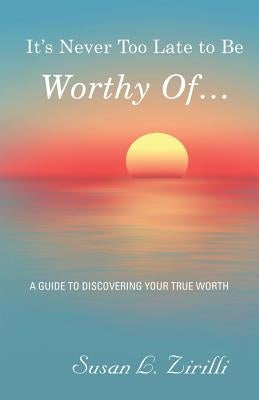 It's Never Too Late to Be Worthy Of ...: A Guide to Discovering Your True Worth by Zirilli, Susan L.