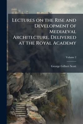Lectures on the Rise and Development of Mediaeval Architecture, Delivered at the Royal Academy; Volume 2 by Scott, George Gilbert