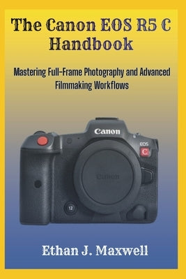 The Canon EOS R5 C Handbook: Mastering Full-Frame Photography and Advanced Filmmaking Workflows by Maxwell, Ethan J.