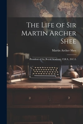 The Life of Sir Martin Archer Shee: President of the Royal Academy, F.R.S., D.C.L by Shee, Martin Archer