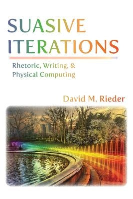 Suasive Iterations: Rhetoric, Writing, and Physical Computing by Rieder, David M.