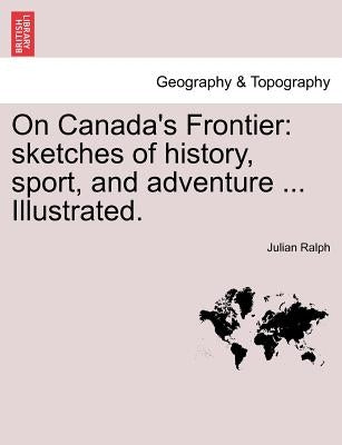 On Canada's Frontier: Sketches of History, Sport, and Adventure ... Illustrated. by Ralph, Julian