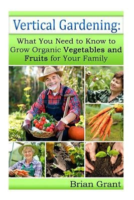 Vertical Gardening: What You Need to Know to Grow Organic Vegetables and Fruits For Your Family by Grant, Brian