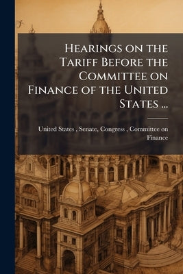 Hearings on the Tariff Before the Committee on Finance of the United States ... by United States, Senate Congress