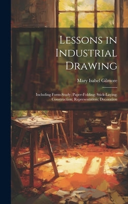 Lessons in Industrial Drawing: Including Form-Study; Paper-Folding; Stick-Laying; Construction; Representation; Decoration by Gilmore, Mary Isabel