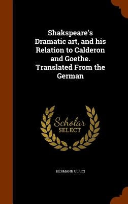 Shakspeare's Dramatic art, and his Relation to Calderon and Goethe. Translated From the German by Ulrici, Hermann