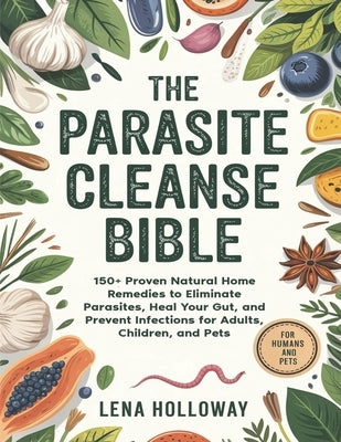 The Parasite Cleanse Bible: 150+ Proven Natural Home Remedies to Eliminate Parasites, Heal Your Gut, and Prevent Infections for Adults, Children, and by Holloway, Lena