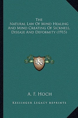 The Natural Law Of Mind Healing And Mind Creating Of Sickness, Disease And Deformity (1915) by Hoch, A. F.