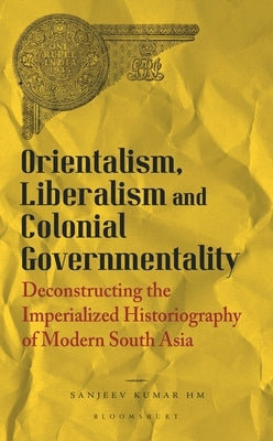Orientalism, Liberalism and Colonial Governmentality: Deconstructing the Imperialized Historiography of Modern South Asia by Hm, Sanjeev Kumar
