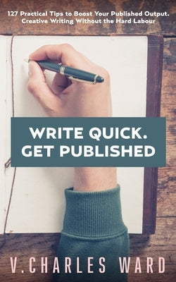 Write Quick. Get Published: 127 Practical Tips to Boost Your Published Output. Creative Writing Without the Hard Labour by Ward, V. Charles