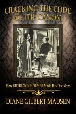 Cracking The Code of The Canon - How Sherlock Holmes Made His Decisions by Madsen, Diane Gilbert