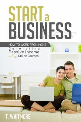 Start a Business: How to Work from Home Generating Passive Income Selling Online Courses by Whitmore, T.