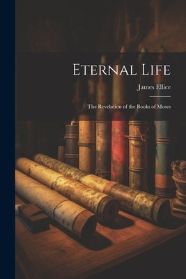 Eternal Life: The Revelation of the Books of Moses by Ellice, James