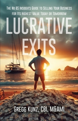 Lucrative Exits: The No BS Insider's Guide to Selling Your Business for Its Highest Value Today or Tomorrow by Kunz, Gregg