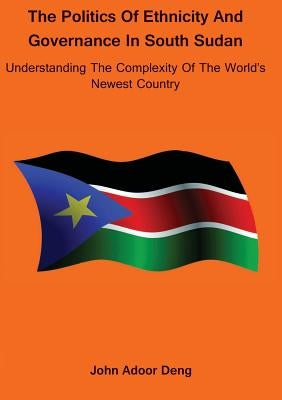 Politics of Ethnicity and Governance in South Sudan: Understanding the complexity of the World's newest Country by Deng, John Adoor