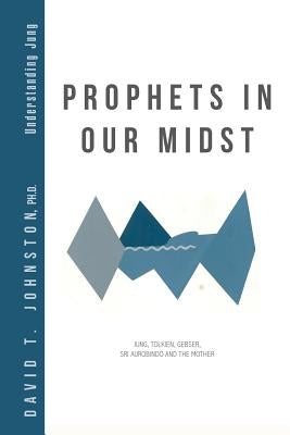 Prophets in Our Midst: Jung, Tolkien, Gebser, Sri Aurobindo and the Mother by Johnston, David T.