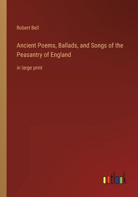 Ancient Poems, Ballads, and Songs of the Peasantry of England: in large print by Bell, Robert