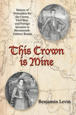 This Crown Is Mine: History of Pretenders for the Crown, Civil War, and Foreign Invasion in Seventeenth-Century Russia by Levin, Benjamin
