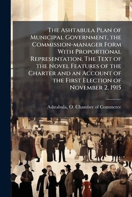 The Ashtabula Plan of Municipal Government, the Commission-manager Form With Proportional Representation. The Text of the Novel Features of the Charte by Ashtabula, O. Chamber of Commerce