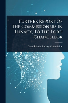 Further Report Of The Commissioners In Lunacy, To The Lord Chancellor by Great Britain Lunacy Commission