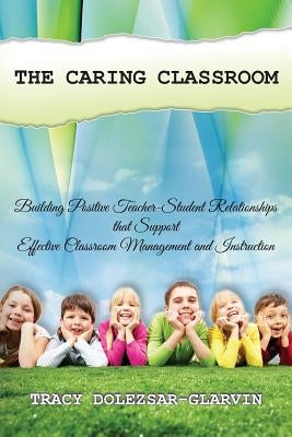 The Caring Classroom: Building Positive Teacher-Student Relationships that Support Effective Classroom Management and Instruction by Dolezsar-Glarvin, Tracy