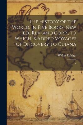 The History of the World, in Five Books. New ed., rev. and Corr., to Which is Added Voyages of Discovery to Guiana: 5 by Raleigh, Walter