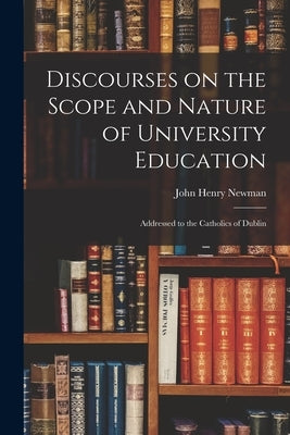 Discourses on the Scope and Nature of University Education: Addressed to the Catholics of Dublin by Newman, John Henry 1801-1890