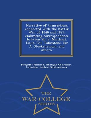 Narrative of Transactions Connected with the Kaffir War of 1846 and 1847; Embracing Correspondence Between Sir P. Maitland, Lieut.-Col. Johnstone, Sir by Maitland, Peregrine