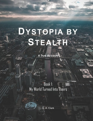 Dystopia by Stealth: My World Turned Into Theirs by Clark, S. A.