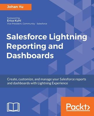 Salesforce Lightning Reporting and Dashboards: Create, customize, and manage your Salesforce reports and dashboards in depth with Lightning Experience by Yu, Johan
