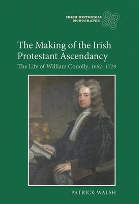 The Making of the Irish Protestant Ascendancy: The Life of William Conolly, 1662-1729 by Walsh, Patrick