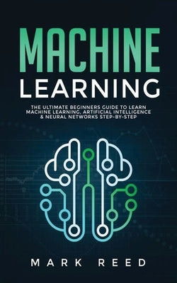 Machine Learning: The Ultimate Beginners Guide to Learn Machine Learning, Artificial Intelligence & Neural Networks Step-By-Step by Reed, Mark