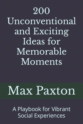 200 Unconventional and Exciting Ideas for Memorable Moments: A Playbook for Vibrant Social Experiences by Paxton, Max